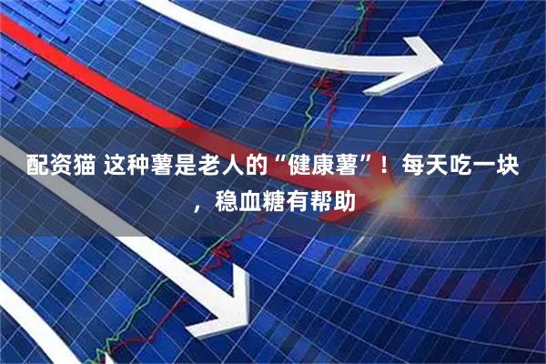 配资猫 这种薯是老人的“健康薯”！每天吃一块，稳血糖有帮助