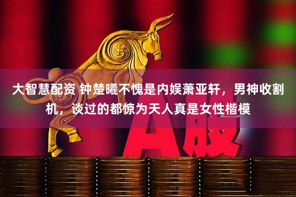 大智慧配资 钟楚曦不愧是内娱萧亚轩，男神收割机，谈过的都惊为天人真是女性楷模