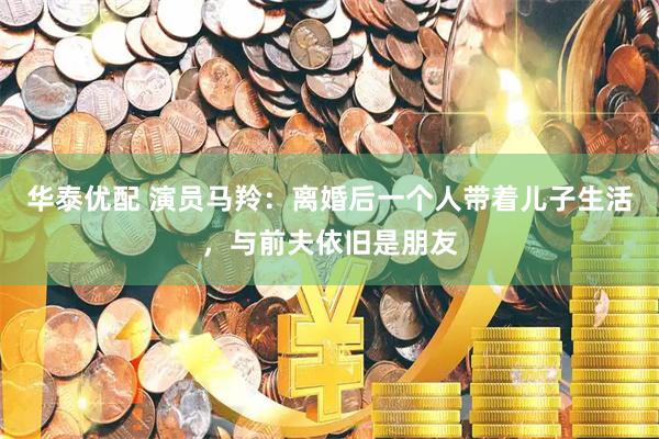 华泰优配 演员马羚：离婚后一个人带着儿子生活，与前夫依旧是朋友