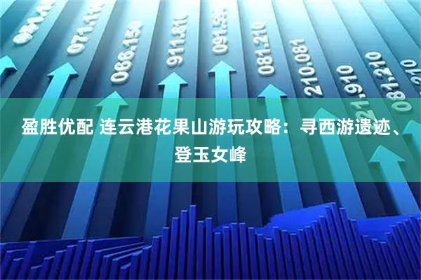 盈胜优配 连云港花果山游玩攻略：寻西游遗迹、登玉女峰
