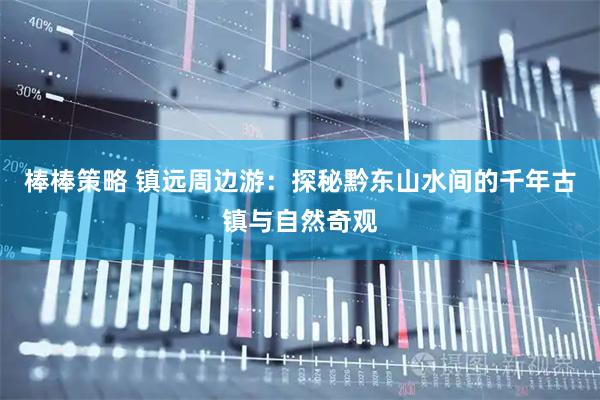 棒棒策略 镇远周边游：探秘黔东山水间的千年古镇与自然奇观