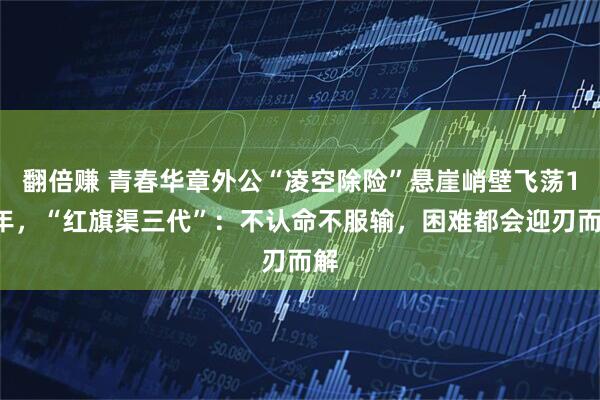 翻倍赚 青春华章外公“凌空除险”悬崖峭壁飞荡10年，“红旗渠三代”：不认命不服输，困难都会迎刃而解