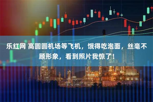 乐红网 高圆圆机场等飞机，饿得吃泡面，丝毫不顾形象，看到照片我惊了！