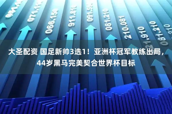 大圣配资 国足新帅3选1！亚洲杯冠军教练出局，44岁黑马完美契合世界杯目标