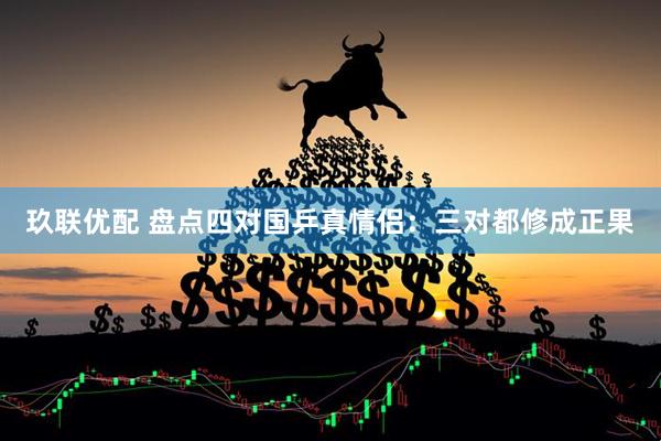玖联优配 盘点四对国乒真情侣：三对都修成正果