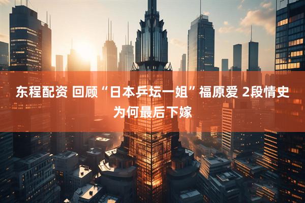 东程配资 回顾“日本乒坛一姐”福原爱 2段情史为何最后下嫁