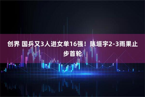 创界 国乒又3人进女单16强！陈垣宇2-3雨果止步首轮