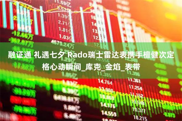 融证通 礼遇七夕 Rado瑞士雷达表携手檀健次定格心动瞬间_库克_金焰_表带