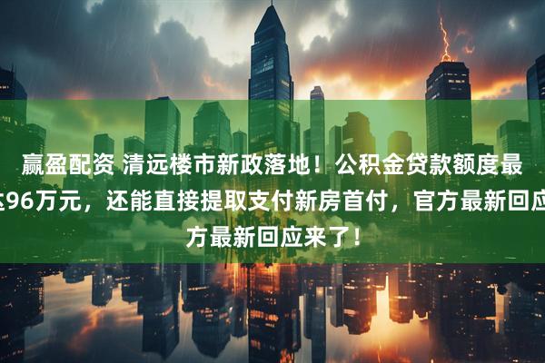 赢盈配资 清远楼市新政落地！公积金贷款额度最高可达96万元，还能直接提取支付新房首付，官方最新回应来了！