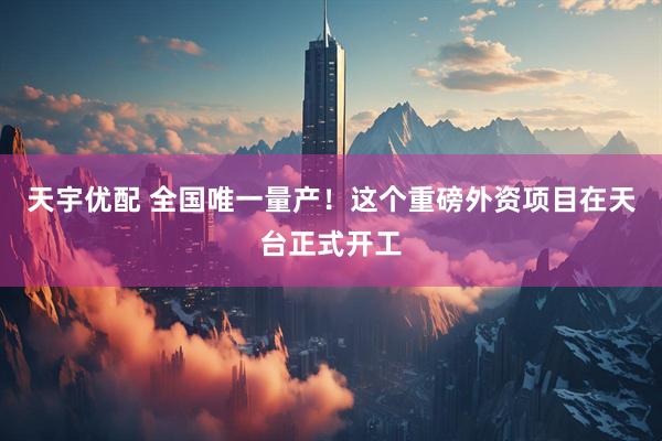 天宇优配 全国唯一量产！这个重磅外资项目在天台正式开工
