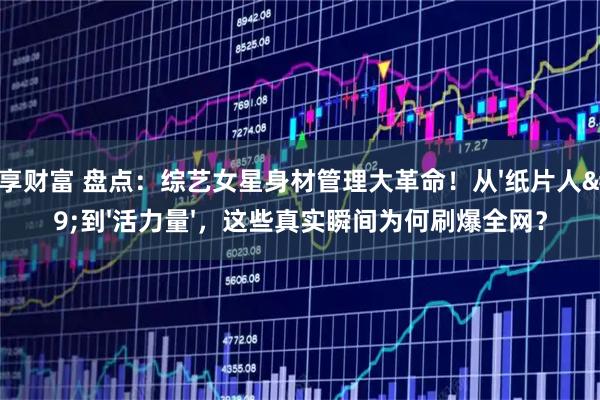 共享财富 盘点：综艺女星身材管理大革命！从'纸片人'到'活力量'，这些真实瞬间为何刷爆全网？