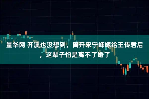 量华网 齐溪也没想到，离开宋宁峰嫁给王传君后，这辈子怕是离不了婚了