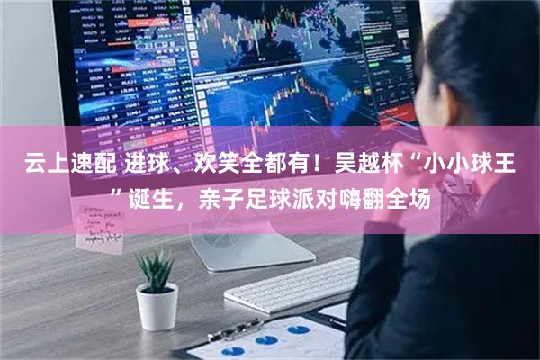 云上速配 进球、欢笑全都有！吴越杯“小小球王”诞生，亲子足球派对嗨翻全场
