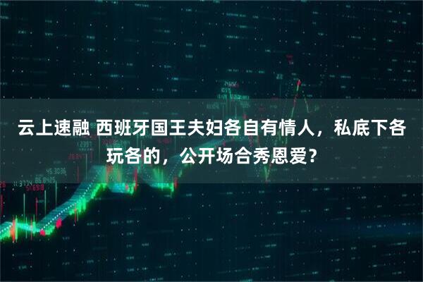云上速融 西班牙国王夫妇各自有情人，私底下各玩各的，公开场合秀恩爱？