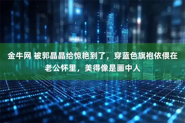 金牛网 被郭晶晶给惊艳到了，穿蓝色旗袍依偎在老公怀里，美得像是画中人