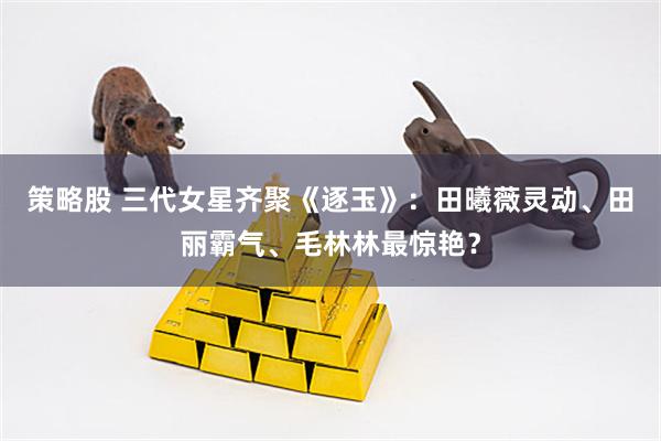 策略股 三代女星齐聚《逐玉》:田曦薇灵动、田丽霸气、毛林林最惊艳?