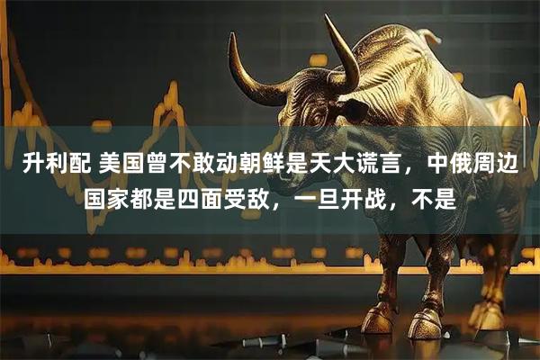 升利配 美国曾不敢动朝鲜是天大谎言，中俄周边国家都是四面受敌，一旦开战，不是
