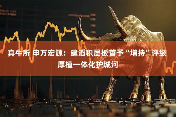 真牛所 申万宏源：建滔积层板首予“增持”评级 厚植一体化护城河