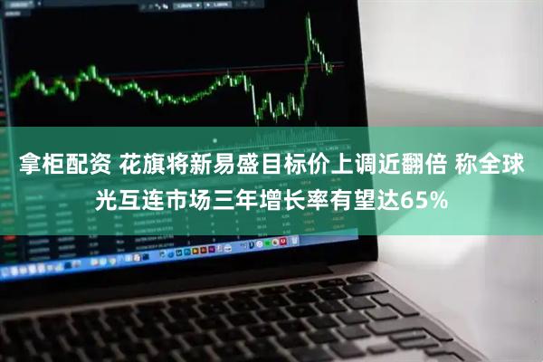 拿柜配资 花旗将新易盛目标价上调近翻倍 称全球光互连市场三年增长率有望达65%