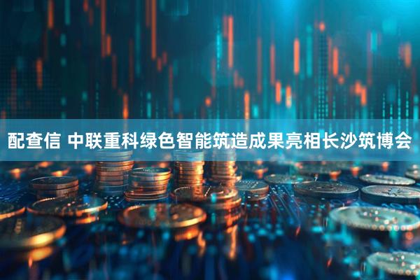 配查信 中联重科绿色智能筑造成果亮相长沙筑博会