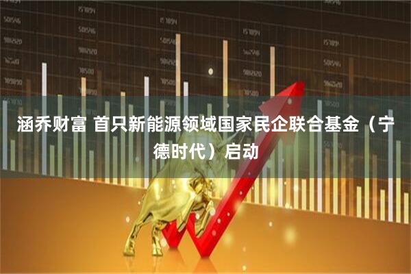 涵乔财富 首只新能源领域国家民企联合基金（宁德时代）启动