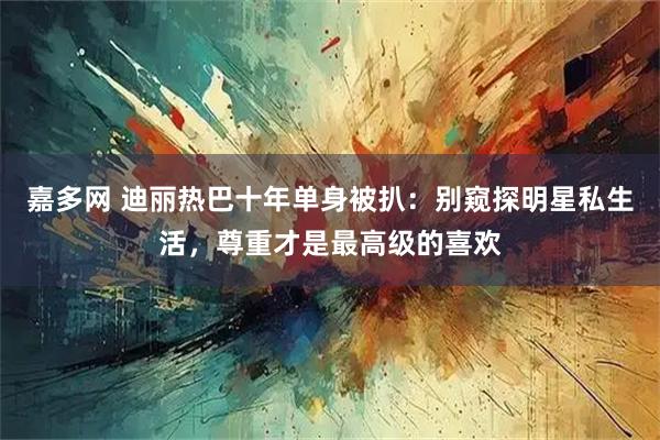 嘉多网 迪丽热巴十年单身被扒：别窥探明星私生活，尊重才是最高级的喜欢