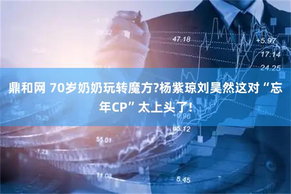 鼎和网 70岁奶奶玩转魔方?杨紫琼刘昊然这对“忘年CP”太上头了!
