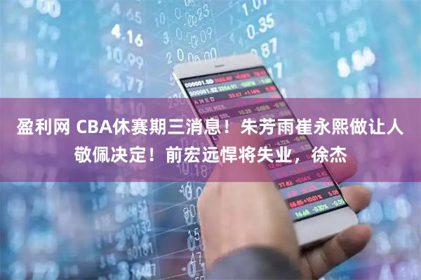 盈利网 CBA休赛期三消息！朱芳雨崔永熙做让人敬佩决定！前宏远悍将失业，徐杰
