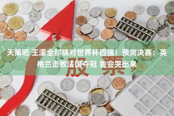 天策吧 王濛全部猜对世界杯四强！预测决赛：英格兰击败法国夺冠 我会哭出来