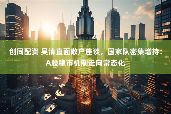 创同配资 吴清直面散户座谈，国家队密集增持：A股稳市机制走向常态化