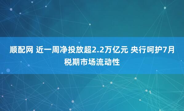 顺配网 近一周净投放超2.2万亿元 央行呵护7月税期市场流动性